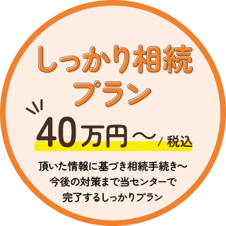 しっかり相続プラン40万円～（税込）頂いた情報に基づき相続手続き～今後の対策まで当センターで完了するしっかりプラン
